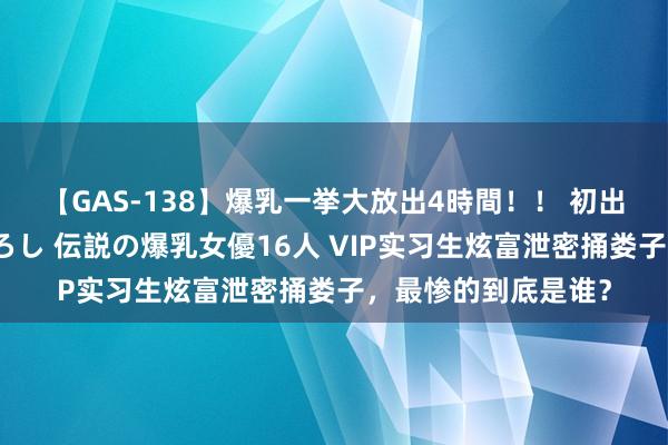 【GAS-138】爆乳一挙大放出4時間！！ 初出し！すべて撮り下ろし 伝説の爆乳女優16人 VIP实习生炫富泄密捅娄子，最惨的到底是谁？