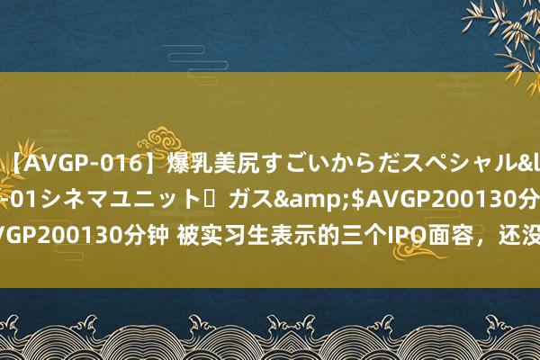 【AVGP-016】爆乳美尻すごいからだスペシャル</a>2007-12-01シネマユニット・ガス&$AVGP200130分钟 被实习生表示的三个IPO面容，还没走到要津技艺