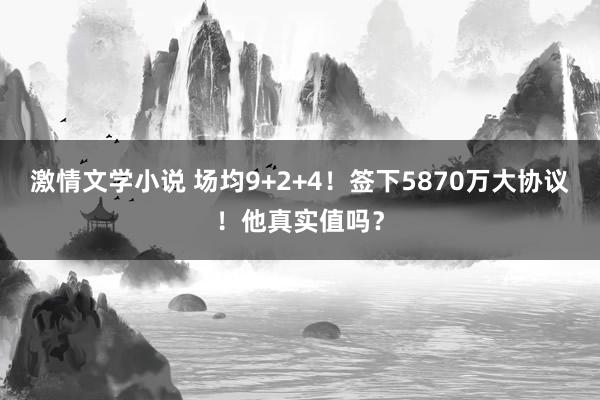 激情文学小说 场均9+2+4！签下5870万大协议！他真实值吗？