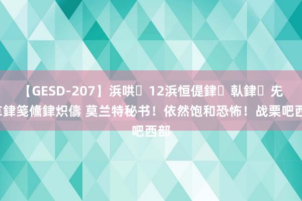 【GESD-207】浜哄12浜恒偍銉倝銉兂銉€銉笺儵銉炽儔 莫兰特秘书！依然饱和恐怖！战栗吧西部