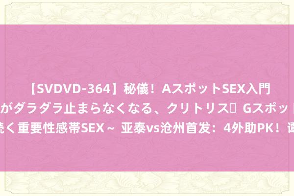 【SVDVD-364】秘儀！AスポットSEX入門 ～刺激した瞬間から愛液がダラダラ止まらなくなる、クリトリス・Gスポットに続く重要性感帯SEX～ 亚泰vs沧州首发：4外助PK！谭龙、奥斯卡先发，韩镕泽出战