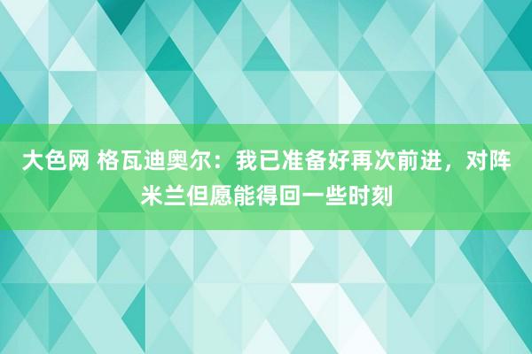 大色网 格瓦迪奥尔：我已准备好再次前进，对阵米兰但愿能得回一些时刻