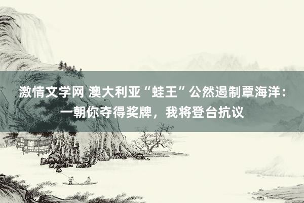 激情文学网 澳大利亚“蛙王”公然遏制覃海洋：一朝你夺得奖牌，我将登台抗议