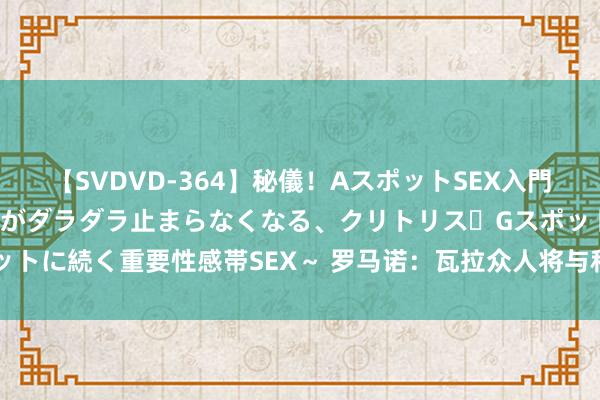 【SVDVD-364】秘儀！AスポットSEX入門 ～刺激した瞬間から愛液がダラダラ止まらなくなる、クリトリス・Gスポットに続く重要性感帯SEX～ 罗马诺：瓦拉众人将与科莫签约2年，很快官宣