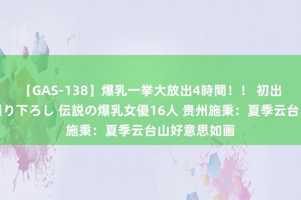 【GAS-138】爆乳一挙大放出4時間！！ 初出し！すべて撮り下ろし 伝説の爆乳女優16人 贵州施秉：夏季云台山好意思如画