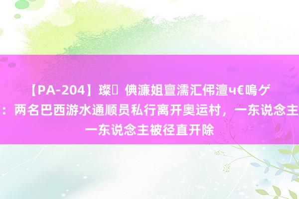 【PA-204】璨倎濂姐亶濡汇伄澶ч€嗚ゲ 重罚❗官方：两名巴西游水通顺员私行离开奥运村，一东说念主被径直开除