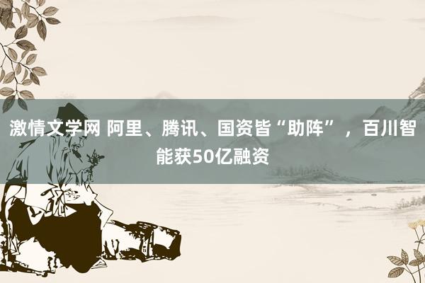 激情文学网 阿里、腾讯、国资皆“助阵” ，百川智能获50亿融资