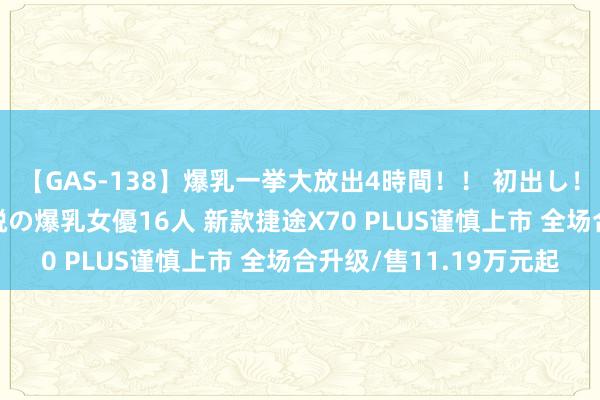 【GAS-138】爆乳一挙大放出4時間！！ 初出し！すべて撮り下ろし 伝説の爆乳女優16人 新款捷途X70 PLUS谨慎上市 全场合升级/售11.19万元起