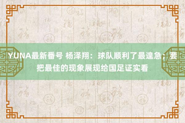 YUNA最新番号 杨泽翔：球队顺利了最遑急；要把最佳的现象展现给国足证实看