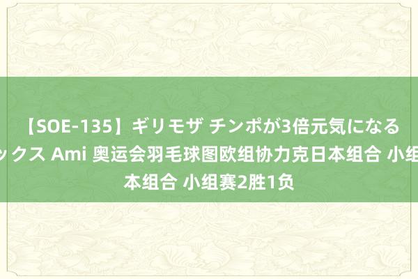 【SOE-135】ギリモザ チンポが3倍元気になる励ましセックス Ami 奥运会羽毛球图欧组协力克日本组合 小组赛2胜1负