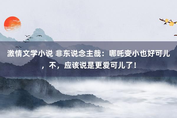 激情文学小说 非东说念主哉：哪吒变小也好可儿，不，应该说是更爱可儿了！