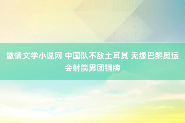 激情文学小说网 中国队不敌土耳其 无缘巴黎奥运会射箭男团铜牌