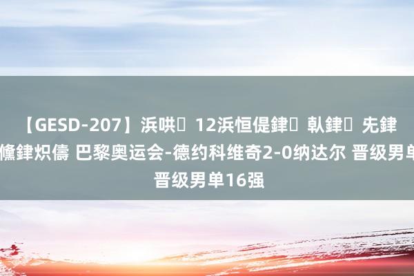 【GESD-207】浜哄12浜恒偍銉倝銉兂銉€銉笺儵銉炽儔 巴黎奥运会-德约科维奇2-0纳达尔 晋级男单16强