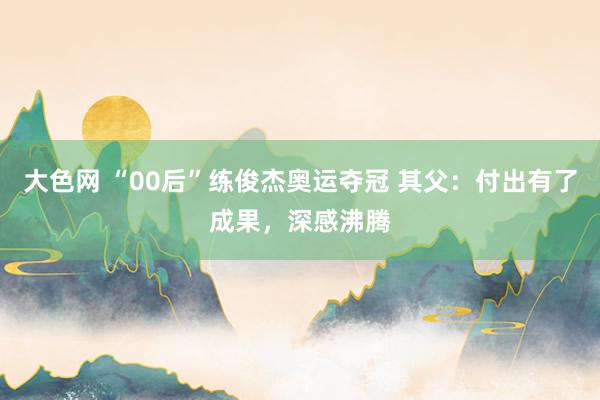 大色网 “00后”练俊杰奥运夺冠 其父：付出有了成果，深感沸腾