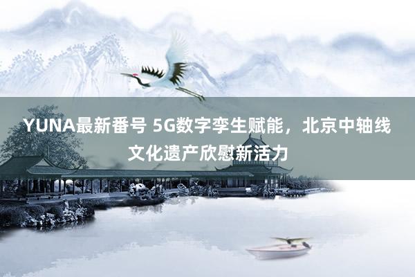 YUNA最新番号 5G数字孪生赋能，北京中轴线文化遗产欣慰新活力