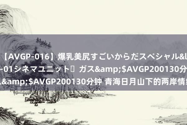 【AVGP-016】爆乳美尻すごいからだスペシャル</a>2007-12-01シネマユニット・ガス&$AVGP200130分钟 青海日月山下的两岸情缘