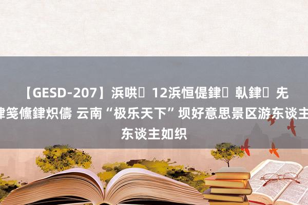 【GESD-207】浜哄12浜恒偍銉倝銉兂銉€銉笺儵銉炽儔 云南“极乐天下”坝好意思景区游东谈主如织