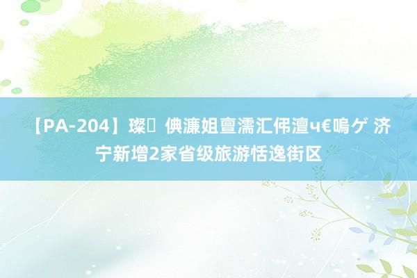 【PA-204】璨倎濂姐亶濡汇伄澶ч€嗚ゲ 济宁新增2家省级旅游恬逸街区