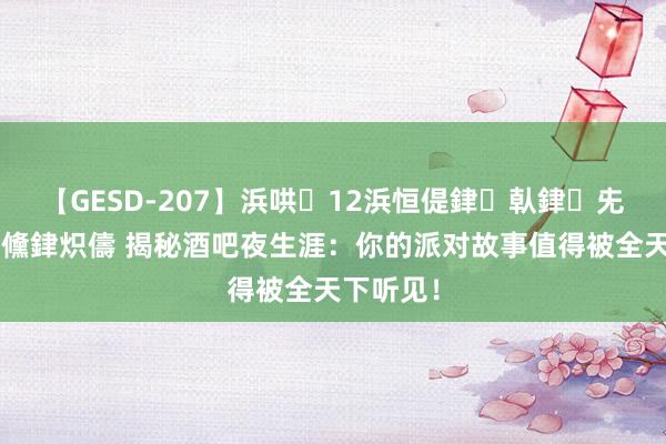 【GESD-207】浜哄12浜恒偍銉倝銉兂銉€銉笺儵銉炽儔 揭秘酒吧夜生涯：你的派对故事值得被全天下听见！