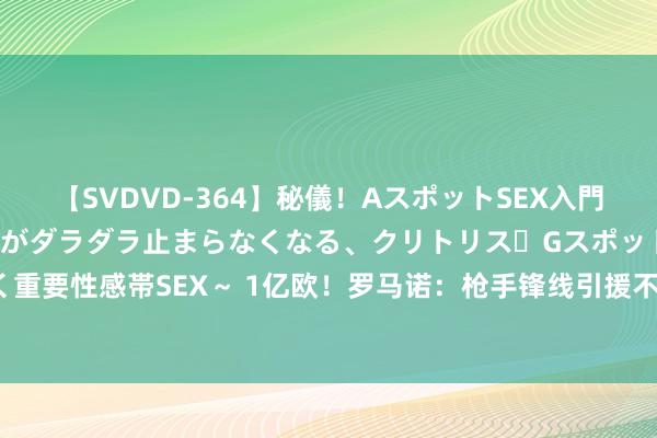 【SVDVD-364】秘儀！AスポットSEX入門 ～刺激した瞬間から愛液がダラダラ止まらなくなる、クリトリス・Gスポットに続く重要性感帯SEX～ 1亿欧！罗马诺：枪手锋线引援不会是约克雷斯这么的球员 太贵了