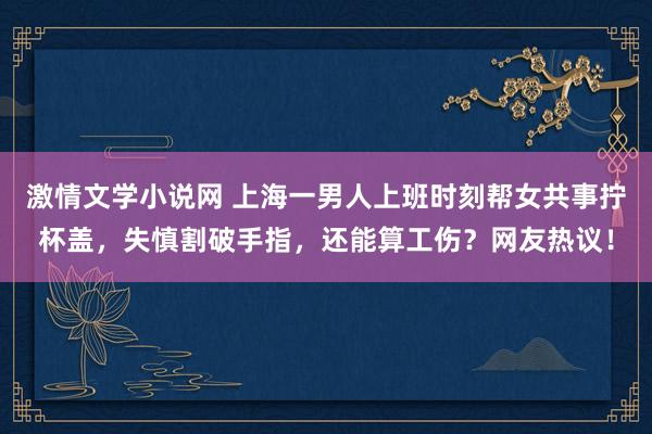 激情文学小说网 上海一男人上班时刻帮女共事拧杯盖，失慎割破手指，还能算工伤？网友热议！