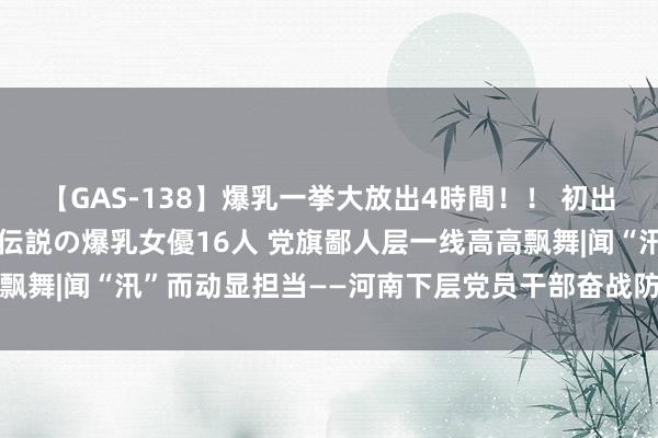 【GAS-138】爆乳一挙大放出4時間！！ 初出し！すべて撮り下ろし 伝説の爆乳女優16人 党旗鄙人层一线高高飘舞|闻“汛”而动显担当——河南下层党员干部奋战防汛抢险一线见闻