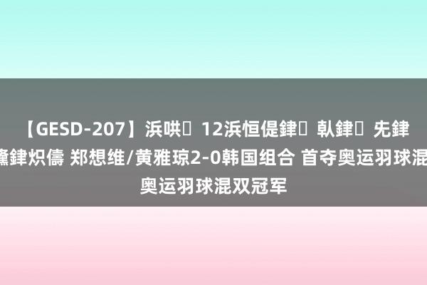 【GESD-207】浜哄12浜恒偍銉倝銉兂銉€銉笺儵銉炽儔 郑想维/黄雅琼2-0韩国组合 首夺奥运羽球混双冠军