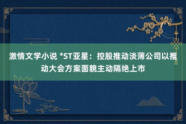 激情文学小说 *ST亚星：控股推动淡薄公司以推动大会方案面貌主动隔绝上市