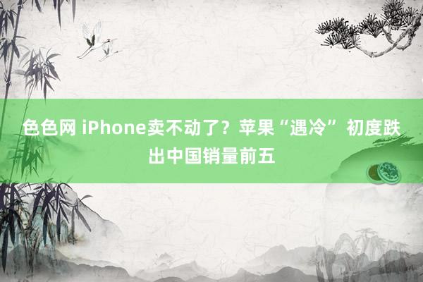 色色网 iPhone卖不动了？苹果“遇冷” 初度跌出中国销量前五