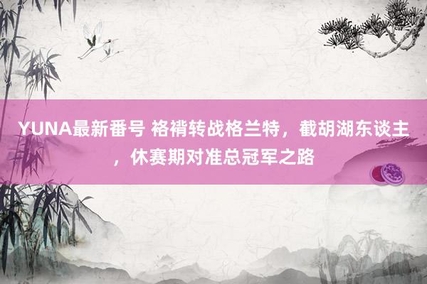 YUNA最新番号 袼褙转战格兰特，截胡湖东谈主，休赛期对准总冠军之路