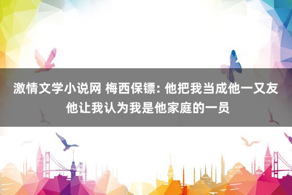 激情文学小说网 梅西保镖: 他把我当成他一又友 他让我认为我是他家庭的一员