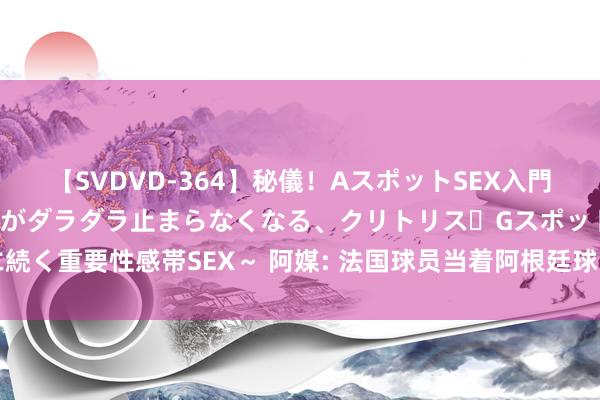 【SVDVD-364】秘儀！AスポットSEX入門 ～刺激した瞬間から愛液がダラダラ止まらなくなる、クリトリス・Gスポットに続く重要性感帯SEX～ 阿媒: 法国球员当着阿根廷球员面庆祝见效， 导致发生突破