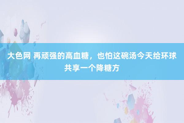 大色网 再顽强的高血糖，也怕这碗汤今天给环球共享一个降糖方