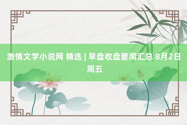 激情文学小说网 精选 | 早盘收盘要闻汇总 8月2日 周五