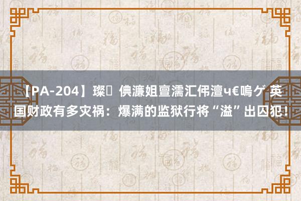 【PA-204】璨倎濂姐亶濡汇伄澶ч€嗚ゲ 英国财政有多灾祸：爆满的监狱行将“溢”出囚犯！