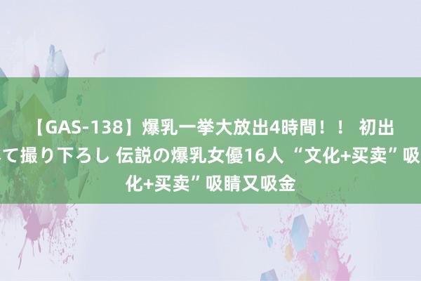 【GAS-138】爆乳一挙大放出4時間！！ 初出し！すべて撮り下ろし 伝説の爆乳女優16人 “文化+买卖”吸睛又吸金