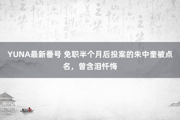 YUNA最新番号 免职半个月后投案的朱中奎被点名，曾含泪忏悔