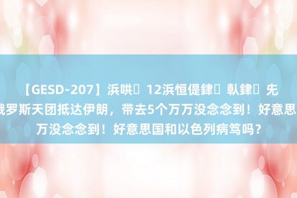 【GESD-207】浜哄12浜恒偍銉倝銉兂銉€銉笺儵銉炽儔 俄罗斯天团抵达伊朗，带去5个万万没念念到！好意思国和以色列病笃吗？