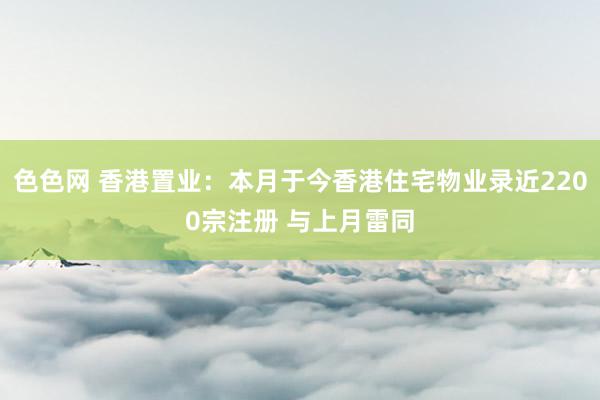 色色网 香港置业：本月于今香港住宅物业录近2200宗注册 与上月雷同