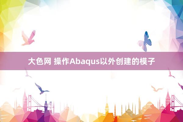 大色网 操作Abaqus以外创建的模子