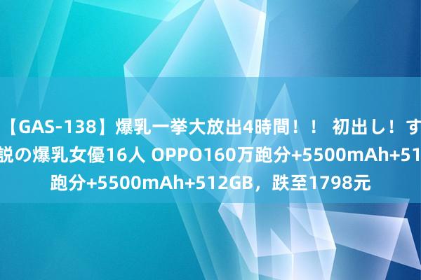 【GAS-138】爆乳一挙大放出4時間！！ 初出し！すべて撮り下ろし 伝説の爆乳女優16人 OPPO160万跑分+5500mAh+512GB，跌至1798元