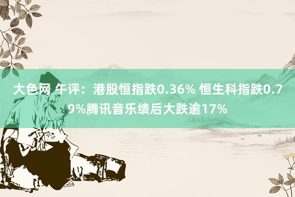 大色网 午评：港股恒指跌0.36% 恒生科指跌0.79%腾讯音乐绩后大跌逾17%