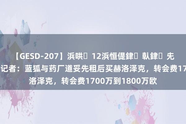 【GESD-207】浜哄12浜恒偍銉倝銉兂銉€銉笺儵銉炽儔 记者：蓝狐与药厂道妥先租后买赫洛泽克，转会费1700万到1800万欧