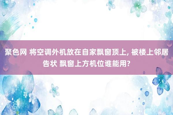 聚色网 将空调外机放在自家飘窗顶上， 被楼上邻居告状 飘窗上方机位谁能用?