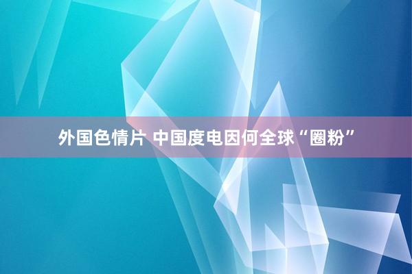 外国色情片 中国度电因何全球“圈粉”