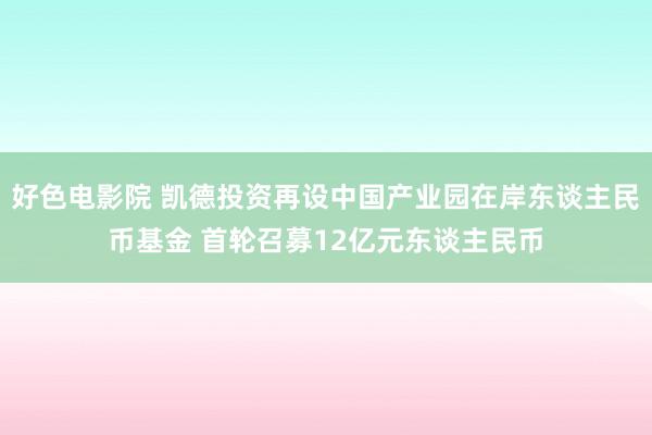 好色电影院 凯德投资再设中国产业园在岸东谈主民币基金 首轮召募12亿元东谈主民币