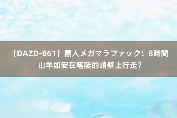 【DAZD-061】黒人メガマラファック！8時間 山羊如安在笔陡的峭壁上行走？