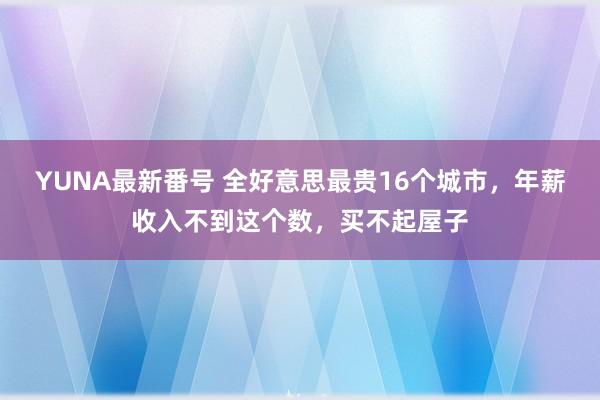 YUNA最新番号 全好意思最贵16个城市，年薪收入不到这个数，买不起屋子