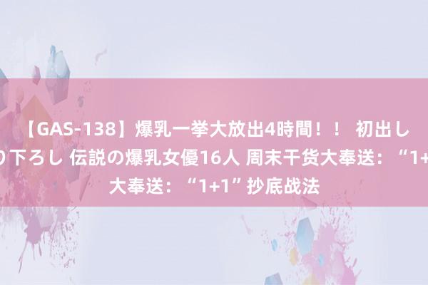 【GAS-138】爆乳一挙大放出4時間！！ 初出し！すべて撮り下ろし 伝説の爆乳女優16人 周末干货大奉送：“1+1”抄底战法