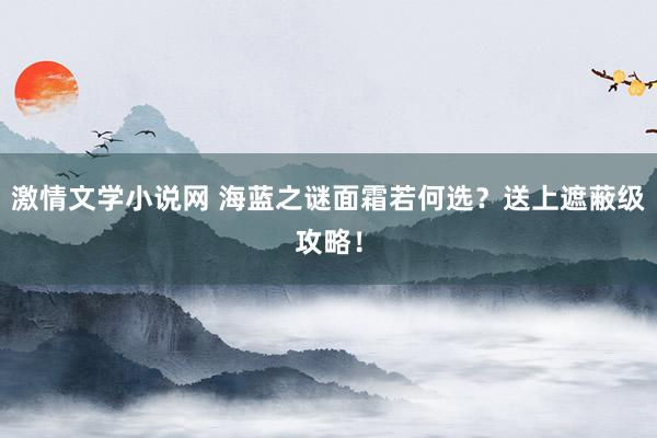 激情文学小说网 海蓝之谜面霜若何选？送上遮蔽级攻略！